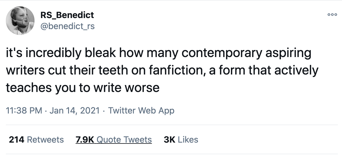Writer R.S. Benedict states the following: "it's incredibly bleak how many contemporary aspiring writers cut their teeth on fanfiction, a form that actively teaches you to write worse"