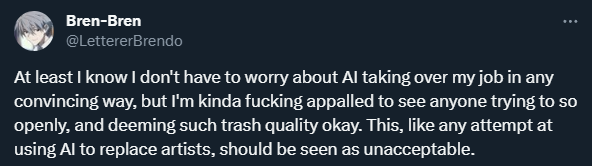 Twitter screenshot from @LettererBrendo: At least I know I don't have to worry about AI taking over my job in any convincing way, but I'm kinda fucking appalled to see anyone trying to so openly, and deeming such trash quality okay. This, like any attempt at using AI to replace artists, should be seen as unacceptable.