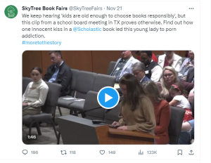 Screenshot of a tweet by SkyTree Book Fairs from November 21st that says "We keep hearing 'kids are old enough to choose books responsibly', but this clip from a school board meeting in TX proves otherwise. Find out how one innocent kiss in a @Scholastic book lead this young lady to porn addiction. #moretothestory"