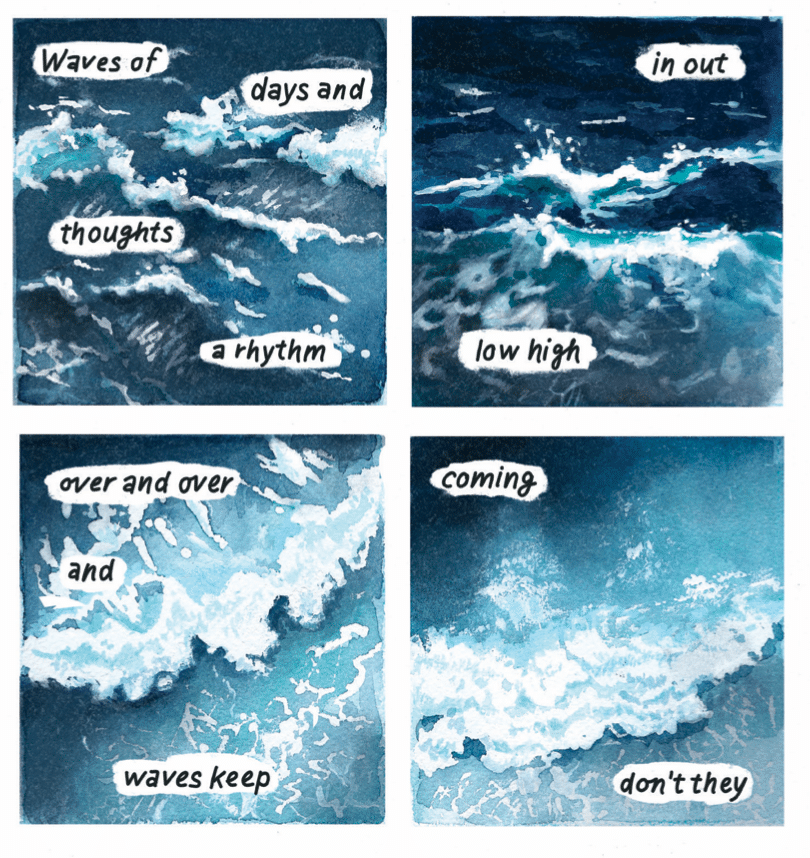 A page from Kit Anderson's graphic novel Safer Places. Panel 1: Choppy ocean waves flow. Panel 2: The ocean waves swirl more now. Panel 3: The waves seem like they're headed in one direction. Panel 4: The waves are flowing forward. Text across the four panels is poem-like and broken up into small pieces: Waves of /days and /thoughts/ a rhythm/ in out/ low high/ over and over/ and/ waves keep/ coming/ don't they